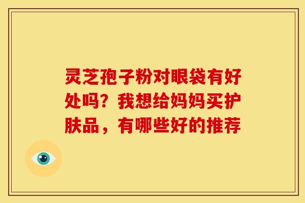 灵芝孢子粉对眼袋有好处吗?我想给妈妈买护肤品,有哪些好的推荐 灵芝孢子粉对眼袋有好处吗?我想给妈妈买护肤品,有哪些好的推荐