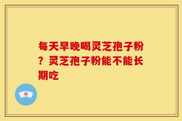 每天早晚喝灵芝孢子粉?灵芝孢子粉能不能长期吃 每天早晚喝灵芝孢子粉?灵芝孢子粉能不能长期吃