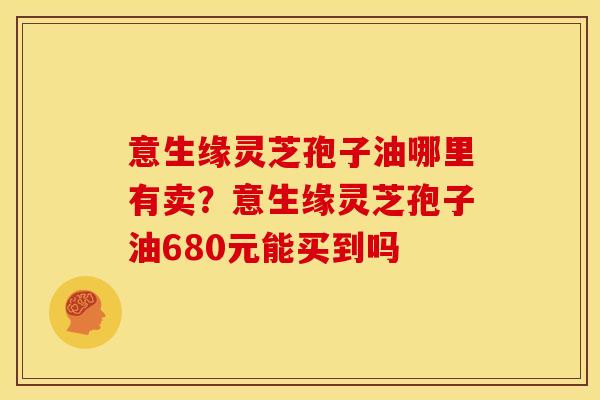 意生缘灵芝孢子油哪里有卖?意生缘灵芝孢子油680元能买到吗 意生缘灵芝孢子油哪里有卖?意生缘灵芝孢子油680元能买到吗
