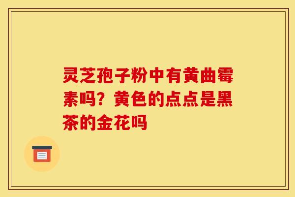 灵芝孢子粉中有黄曲霉素吗？黄色的点点是黑茶的金花吗