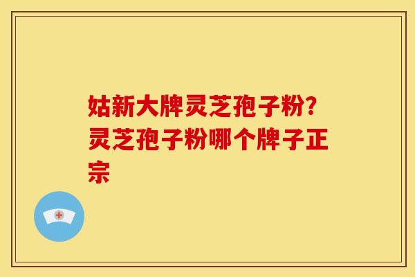 姑新大牌灵芝孢子粉?灵芝孢子粉哪个牌子正宗 姑新大牌灵芝孢子粉?灵芝孢子粉哪个牌子正宗