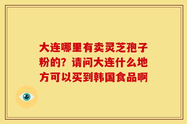 大连哪里有卖灵芝孢子粉的?请问大连什么地方可以买到韩国食品啊 大连哪里有卖灵芝孢子粉的?请问大连什么地方可以买到韩国食品啊