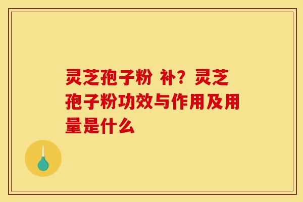 灵芝孢子粉 补?灵芝孢子粉功效与作用及用量是什么 灵芝孢子粉 补?灵芝孢子粉功效与作用及用量是什么
