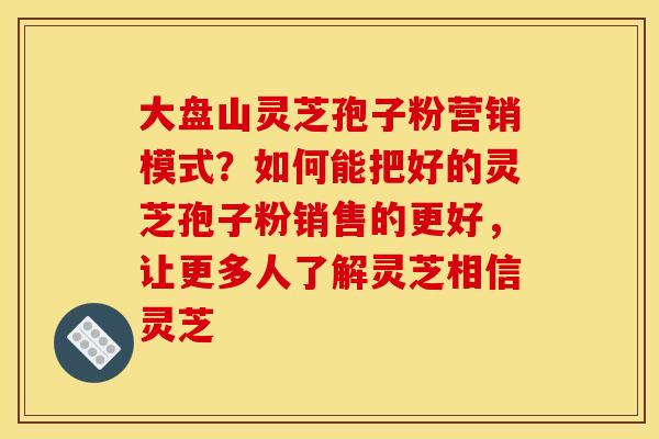 大盘山灵芝孢子粉营销模式?如何能把好的灵芝孢子粉销售的更好,让更多人了解灵芝相信灵芝 大盘山灵芝孢子粉营销模式?如何能把好的灵芝孢子粉销售的更好,让更多人了解灵芝相信灵芝