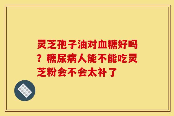灵芝孢子油对好吗?人能不能吃灵芝粉会不会太补了 灵芝孢子油对好吗?人能不能吃灵芝粉会不会太补了