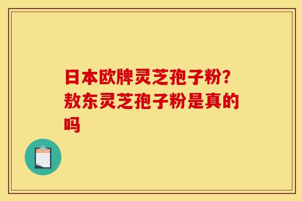 日本欧牌灵芝孢子粉?敖东灵芝孢子粉是真的吗 日本欧牌灵芝孢子粉?敖东灵芝孢子粉是真的吗