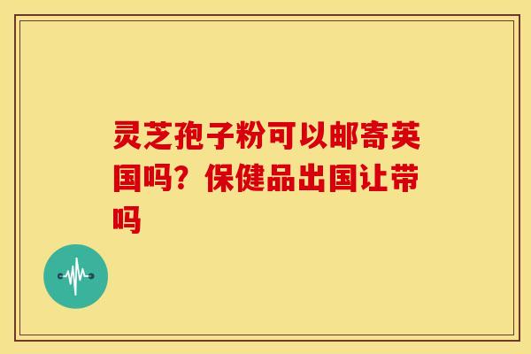 灵芝孢子粉可以邮寄英国吗？保健品出国让带吗