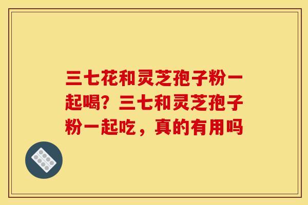三七花和灵芝孢子粉一起喝?三七和灵芝孢子粉一起吃,真的有用吗 三七花和灵芝孢子粉一起喝?三七和灵芝孢子粉一起吃,真的有用吗