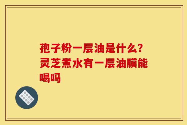 孢子粉一层油是什么?灵芝煮水有一层油膜能喝吗 孢子粉一层油是什么?灵芝煮水有一层油膜能喝吗