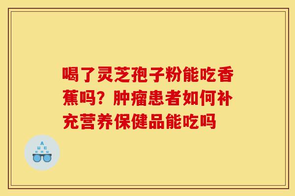 喝了灵芝孢子粉能吃香蕉吗?患者如何补充营养保健品能吃吗 喝了灵芝孢子粉能吃香蕉吗?患者如何补充营养保健品能吃吗