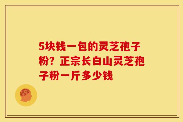 5块钱一包的灵芝孢子粉?正宗长白山灵芝孢子粉一斤多少钱 5块钱一包的灵芝孢子粉?正宗长白山灵芝孢子粉一斤多少钱