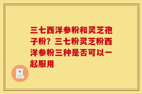 三七西洋参粉和灵芝孢子粉？三七粉灵芝粉西洋参粉三种是否可以一起服用