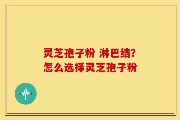 灵芝孢子粉 淋巴结?怎么选择灵芝孢子粉 灵芝孢子粉 淋巴结?怎么选择灵芝孢子粉