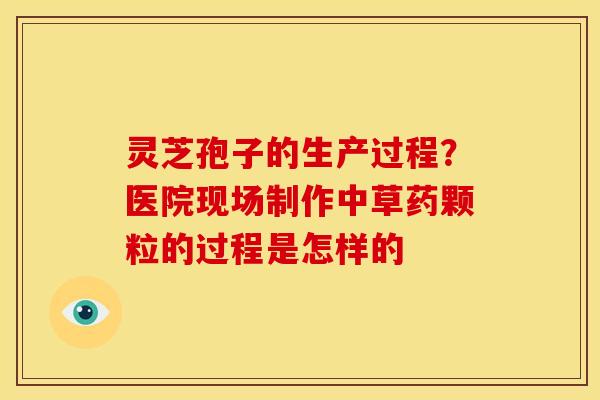 灵芝孢子的生产过程？医院现场制作中草药颗粒的过程是怎样的