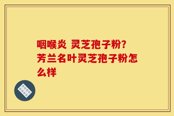 咽喉炎 灵芝孢子粉?芳兰名叶灵芝孢子粉怎么样 咽喉炎 灵芝孢子粉?芳兰名叶灵芝孢子粉怎么样