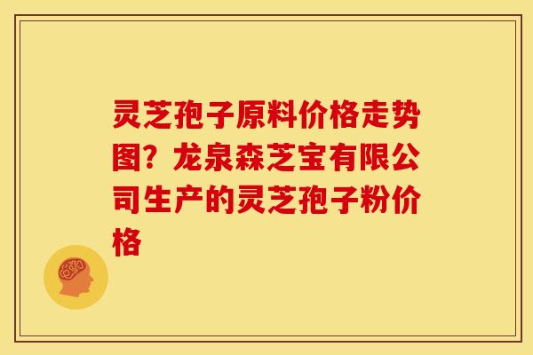 灵芝孢子原料价格走势图?龙泉森芝宝有限公司生产的灵芝孢子粉价格 灵芝孢子原料价格走势图?龙泉森芝宝有限公司生产的灵芝孢子粉价格