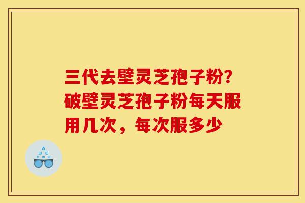 三代去壁灵芝孢子粉?破壁灵芝孢子粉每天服用几次,每次服多少 三代去壁灵芝孢子粉?破壁灵芝孢子粉每天服用几次,每次服多少