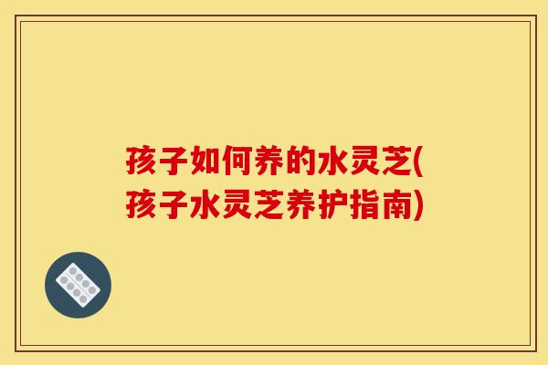 孩子如何养的水灵芝(孩子水灵芝养护指南)