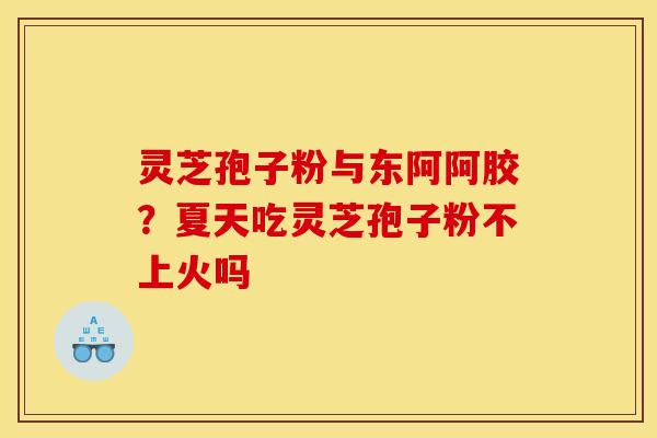 灵芝孢子粉与东阿阿胶?夏天吃灵芝孢子粉不上火吗 灵芝孢子粉与东阿阿胶?夏天吃灵芝孢子粉不上火吗