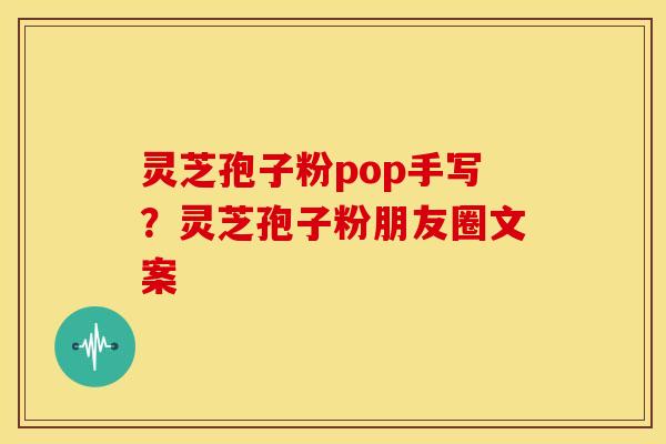 灵芝孢子粉pop手写?灵芝孢子粉朋友圈文案 灵芝孢子粉pop手写?灵芝孢子粉朋友圈文案