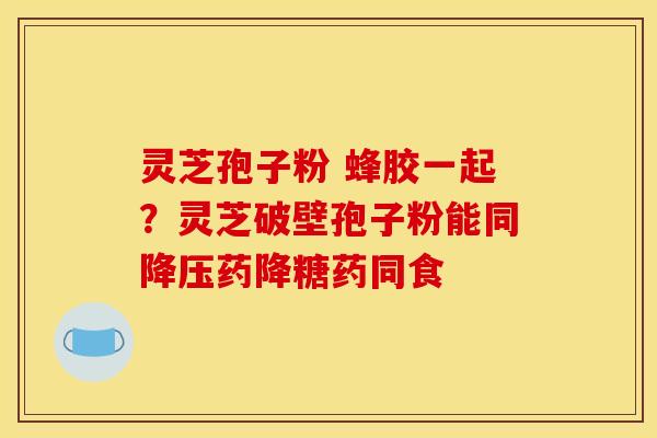 灵芝孢子粉 蜂胶一起？灵芝破壁孢子粉能同药降糖药同食