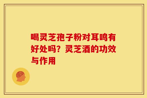 喝灵芝孢子粉对耳鸣有好处吗?灵芝酒的功效与作用 喝灵芝孢子粉对耳鸣有好处吗?灵芝酒的功效与作用