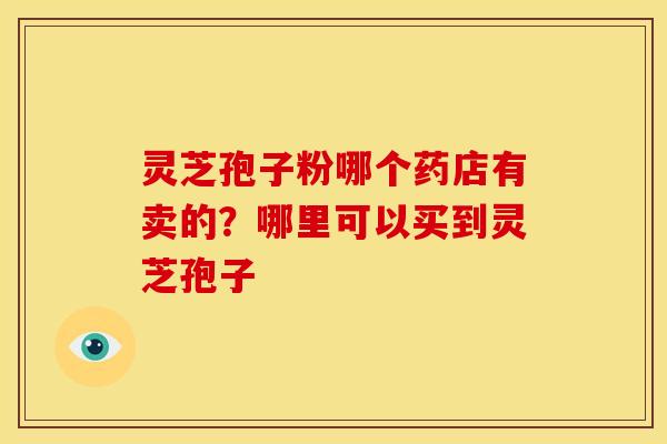 灵芝孢子粉哪个药店有卖的?哪里可以买到灵芝孢子 灵芝孢子粉哪个药店有卖的?哪里可以买到灵芝孢子