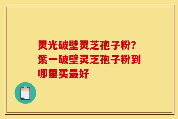 灵光破壁灵芝孢子粉？紫一破壁灵芝孢子粉到哪里买好