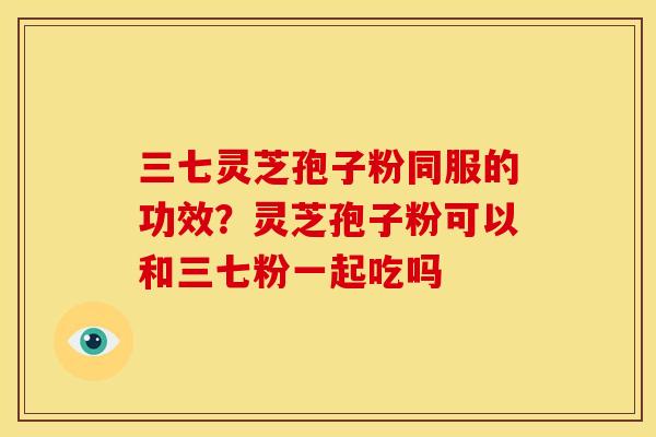 三七灵芝孢子粉同服的功效?灵芝孢子粉可以和三七粉一起吃吗 三七灵芝孢子粉同服的功效?灵芝孢子粉可以和三七粉一起吃吗