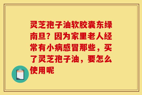 灵芝孢子油软胶囊东绿南旦?因为家里老人经常有小那些,买了灵芝孢子油,要怎么使用呢 灵芝孢子油软胶囊东绿南旦?因为家里老人经常有小那些,买了灵芝孢子油,要怎么使用呢