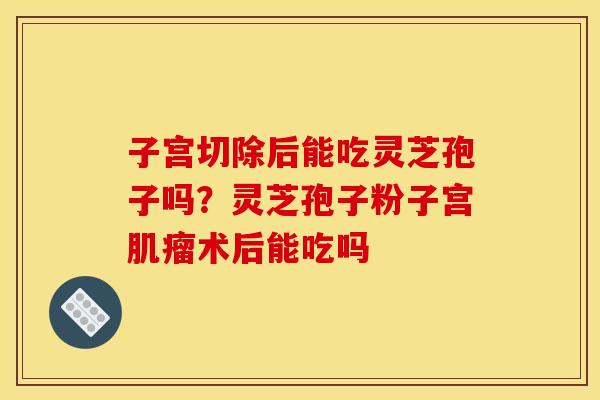 子宫切除后能吃灵芝孢子吗?灵芝孢子粉子宫术后能吃吗 子宫切除后能吃灵芝孢子吗?灵芝孢子粉子宫术后能吃吗