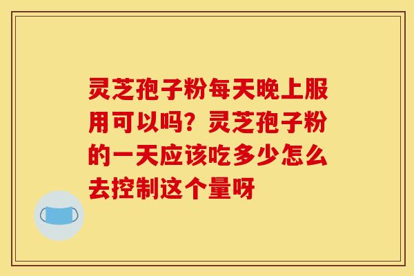 灵芝孢子粉每天晚上服用可以吗?灵芝孢子粉的一天应该吃多少怎么去控制这个量呀 灵芝孢子粉每天晚上服用可以吗?灵芝孢子粉的一天应该吃多少怎么去控制这个量呀