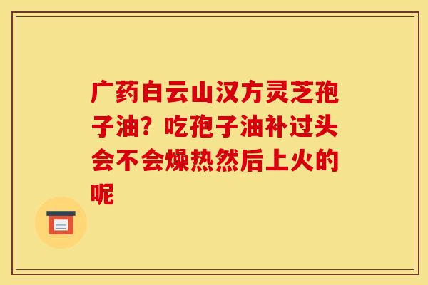 广药白云山汉方灵芝孢子油?吃孢子油补过头会不会燥热然后上火的呢 广药白云山汉方灵芝孢子油?吃孢子油补过头会不会燥热然后上火的呢
