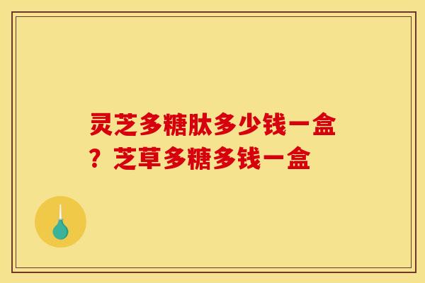 灵芝多糖肽多少钱一盒?芝草多糖多钱一盒 灵芝多糖肽多少钱一盒?芝草多糖多钱一盒