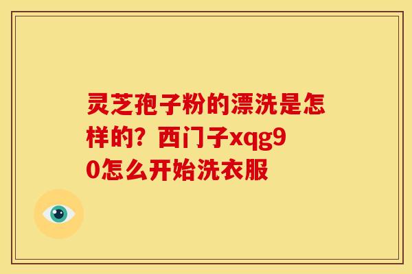 灵芝孢子粉的漂洗是怎样的?西门子xqg90怎么开始洗衣服 灵芝孢子粉的漂洗是怎样的?西门子xqg90怎么开始洗衣服
