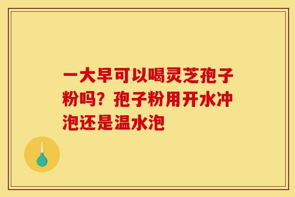 一大早可以喝灵芝孢子粉吗?孢子粉用开水冲泡还是温水泡 一大早可以喝灵芝孢子粉吗?孢子粉用开水冲泡还是温水泡