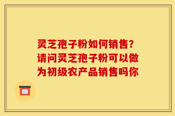 灵芝孢子粉如何销售？请问灵芝孢子粉可以做为初级农产品销售吗你