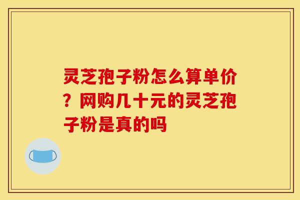 灵芝孢子粉怎么算单价？网购几十元的灵芝孢子粉是真的吗