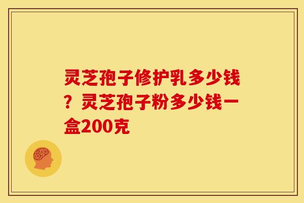 灵芝孢子修护乳多少钱？灵芝孢子粉多少钱一盒200克