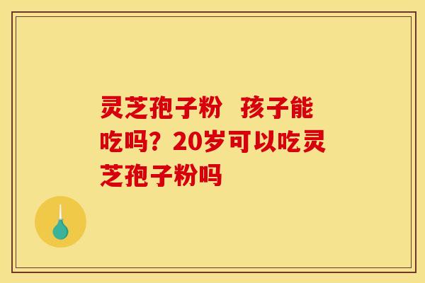 灵芝孢子粉 孩子能吃吗?20岁可以吃灵芝孢子粉吗 灵芝孢子粉 孩子能吃吗?20岁可以吃灵芝孢子粉吗