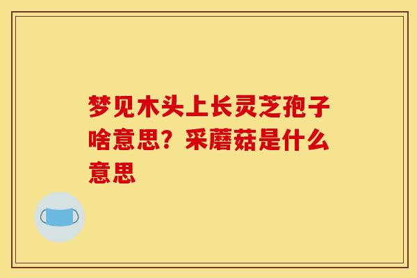 梦见木头上长灵芝孢子啥意思?采蘑菇是什么意思 梦见木头上长灵芝孢子啥意思?采蘑菇是什么意思