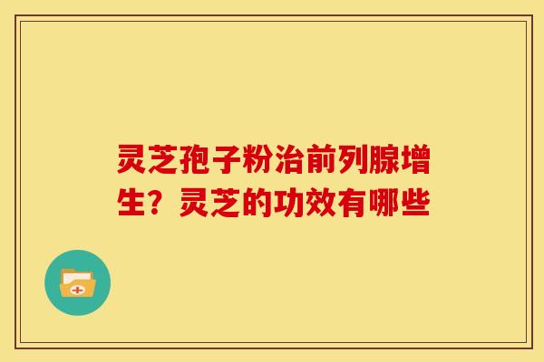 灵芝孢子粉前列腺增生?灵芝的功效有哪些 灵芝孢子粉前列腺增生?灵芝的功效有哪些