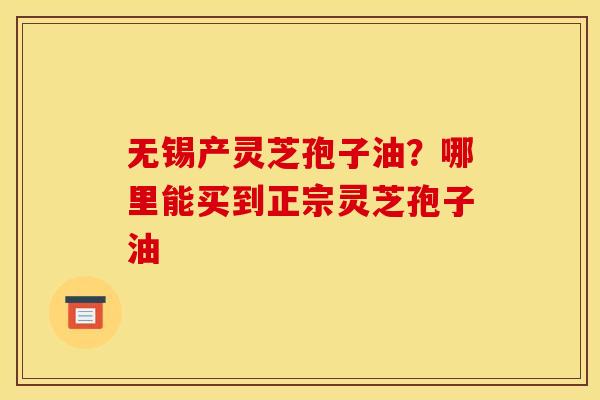 无锡产灵芝孢子油?哪里能买到正宗灵芝孢子油 无锡产灵芝孢子油?哪里能买到正宗灵芝孢子油