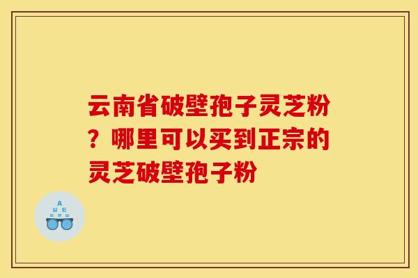 云南省破壁孢子灵芝粉?哪里可以买到正宗的灵芝破壁孢子粉 云南省破壁孢子灵芝粉?哪里可以买到正宗的灵芝破壁孢子粉