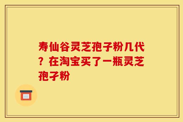 寿仙谷灵芝孢子粉几代?在淘宝买了一瓶灵芝孢孑粉 寿仙谷灵芝孢子粉几代?在淘宝买了一瓶灵芝孢孑粉