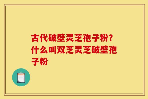 古代破壁灵芝孢子粉?什么叫双芝灵芝破壁孢子粉 古代破壁灵芝孢子粉?什么叫双芝灵芝破壁孢子粉