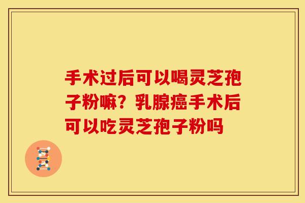 手术过后可以喝灵芝孢子粉嘛?乳腺手术后可以吃灵芝孢子粉吗 手术过后可以喝灵芝孢子粉嘛?乳腺手术后可以吃灵芝孢子粉吗