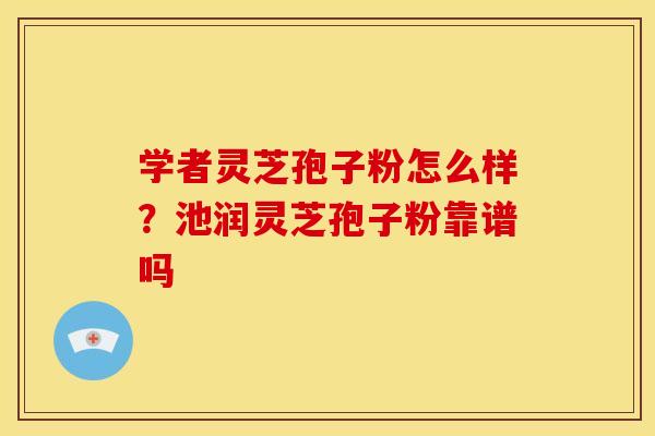 学者灵芝孢子粉怎么样?池润灵芝孢子粉靠谱吗 学者灵芝孢子粉怎么样?池润灵芝孢子粉靠谱吗