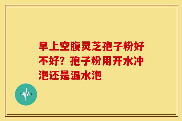 早上空腹灵芝孢子粉好不好?孢子粉用开水冲泡还是温水泡 早上空腹灵芝孢子粉好不好?孢子粉用开水冲泡还是温水泡