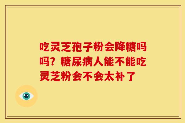 吃灵芝孢子粉会降糖吗吗?人能不能吃灵芝粉会不会太补了 吃灵芝孢子粉会降糖吗吗?人能不能吃灵芝粉会不会太补了